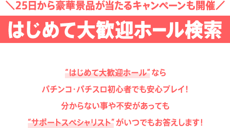 ＼25日から豪華景品が当たるキャンペーンも開催／はじめて大歓迎ホール検索 “はじめて大歓迎ホール”ならパチンコ・パチスロ初心者でも安心プレイ！分からない事や不安があっても“サポートスペシャリスト”がいつでもお答えします！